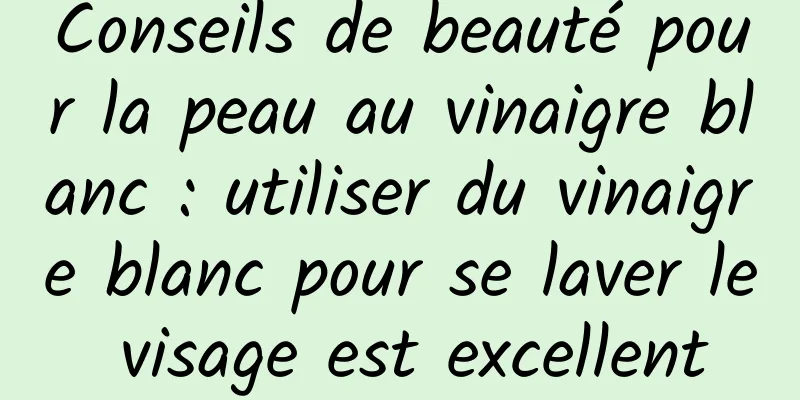 Conseils de beauté pour la peau au vinaigre blanc : utiliser du vinaigre blanc pour se laver le visage est excellent