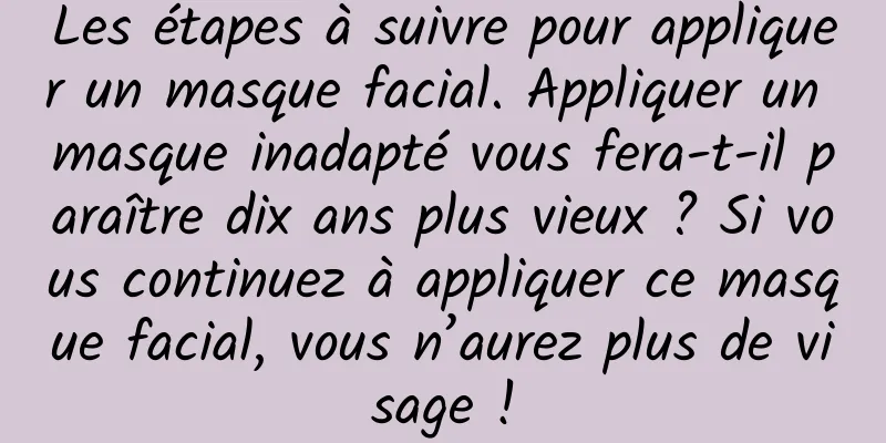 Les étapes à suivre pour appliquer un masque facial. Appliquer un masque inadapté vous fera-t-il paraître dix ans plus vieux ? Si vous continuez à appliquer ce masque facial, vous n’aurez plus de visage !