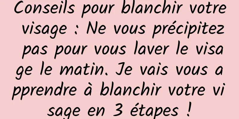 Conseils pour blanchir votre visage : Ne vous précipitez pas pour vous laver le visage le matin. Je vais vous apprendre à blanchir votre visage en 3 étapes !