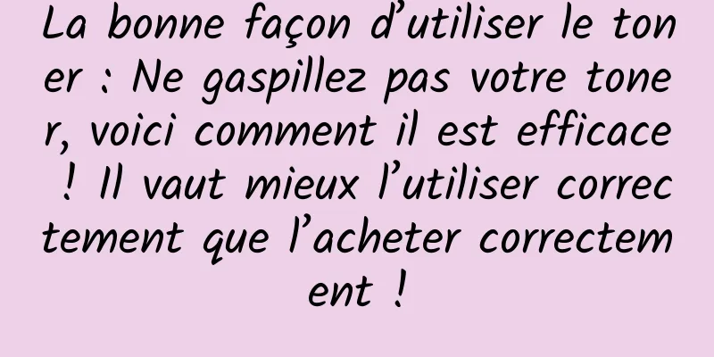 La bonne façon d’utiliser le toner : Ne gaspillez pas votre toner, voici comment il est efficace ! Il vaut mieux l’utiliser correctement que l’acheter correctement !
