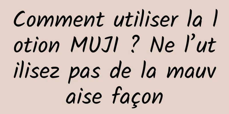 Comment utiliser la lotion MUJI ? Ne l’utilisez pas de la mauvaise façon