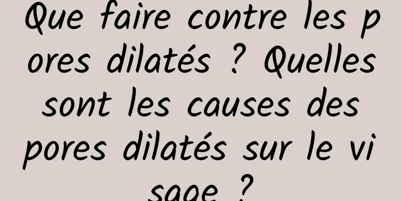 Que faire contre les pores dilatés ? Quelles sont les causes des pores dilatés sur le visage ?