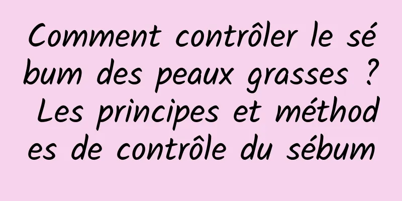 Comment contrôler le sébum des peaux grasses ? Les principes et méthodes de contrôle du sébum