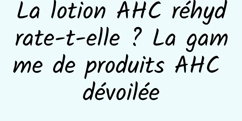 La lotion AHC réhydrate-t-elle ? La gamme de produits AHC dévoilée