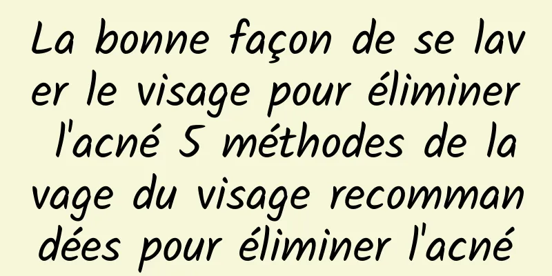 La bonne façon de se laver le visage pour éliminer l'acné 5 méthodes de lavage du visage recommandées pour éliminer l'acné