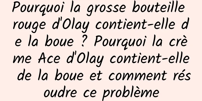 Pourquoi la grosse bouteille rouge d'Olay contient-elle de la boue ? Pourquoi la crème Ace d'Olay contient-elle de la boue et comment résoudre ce problème