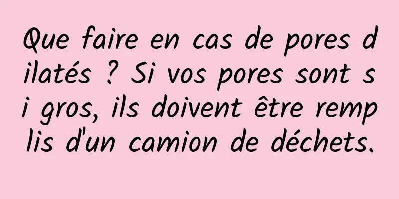 Que faire en cas de pores dilatés ? Si vos pores sont si gros, ils doivent être remplis d'un camion de déchets.