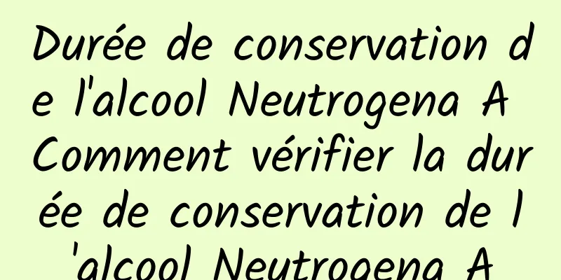 Durée de conservation de l'alcool Neutrogena A Comment vérifier la durée de conservation de l'alcool Neutrogena A