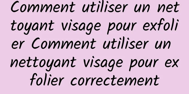 Comment utiliser un nettoyant visage pour exfolier Comment utiliser un nettoyant visage pour exfolier correctement