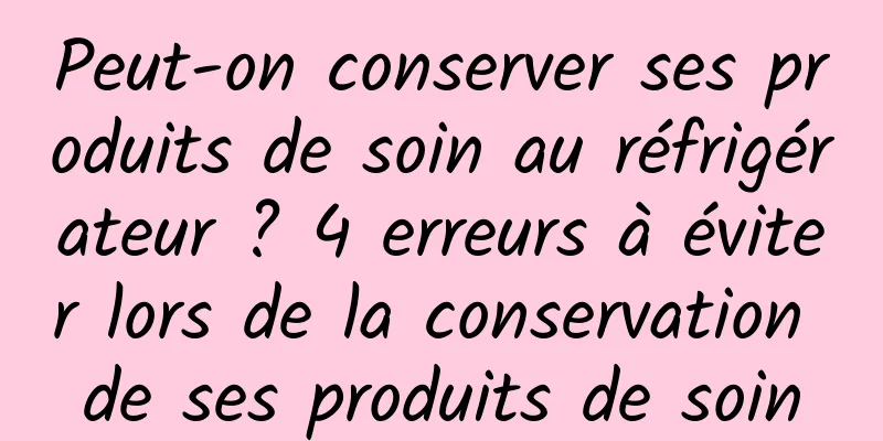 Peut-on conserver ses produits de soin au réfrigérateur ? 4 erreurs à éviter lors de la conservation de ses produits de soin