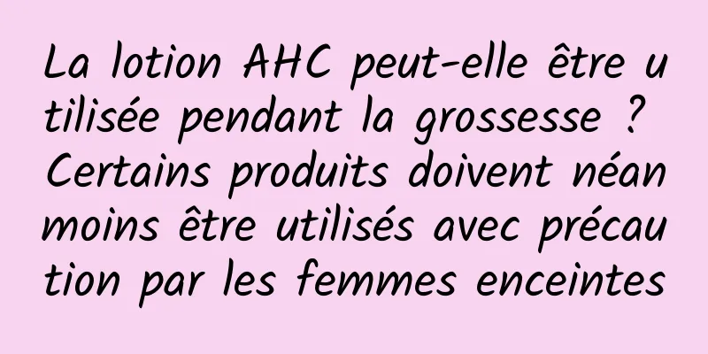 La lotion AHC peut-elle être utilisée pendant la grossesse ? Certains produits doivent néanmoins être utilisés avec précaution par les femmes enceintes