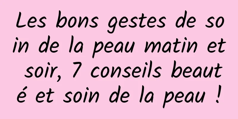Les bons gestes de soin de la peau matin et soir, 7 conseils beauté et soin de la peau !