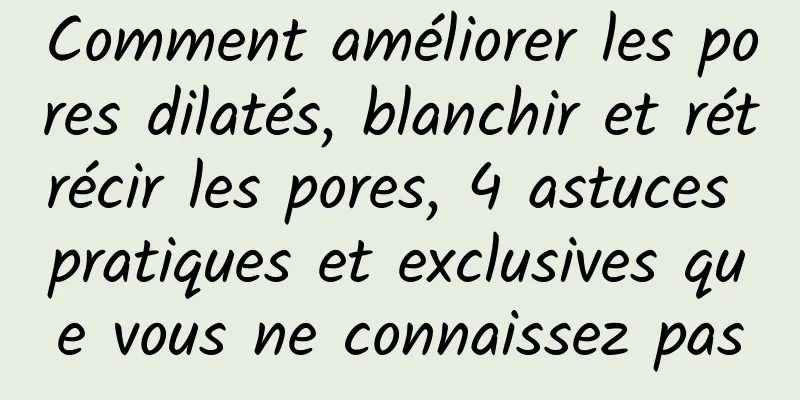 Comment améliorer les pores dilatés, blanchir et rétrécir les pores, 4 astuces pratiques et exclusives que vous ne connaissez pas