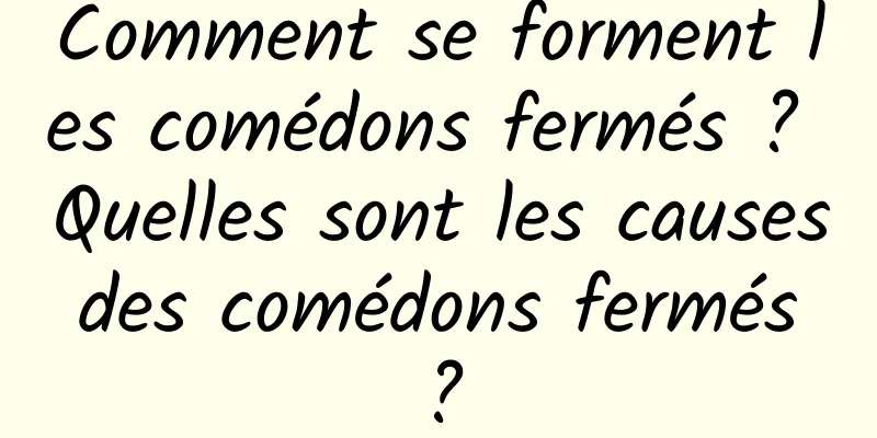 Comment se forment les comédons fermés ? Quelles sont les causes des comédons fermés ?