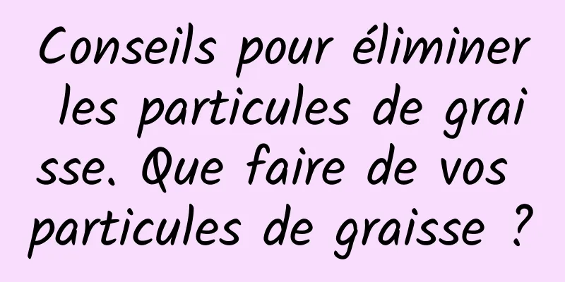 Conseils pour éliminer les particules de graisse. Que faire de vos particules de graisse ?
