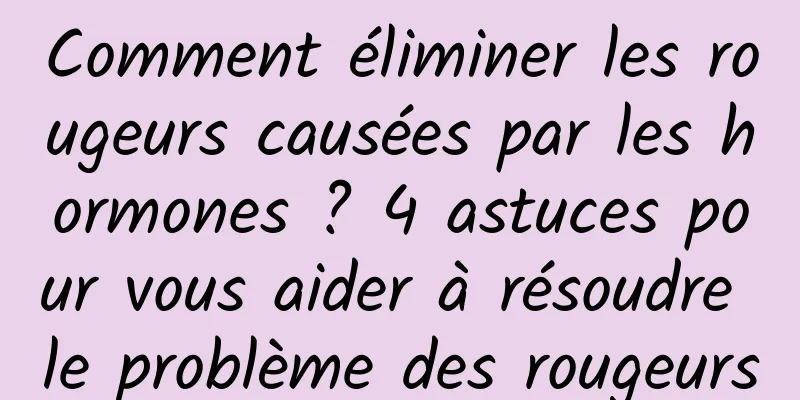 Comment éliminer les rougeurs causées par les hormones ? 4 astuces pour vous aider à résoudre le problème des rougeurs