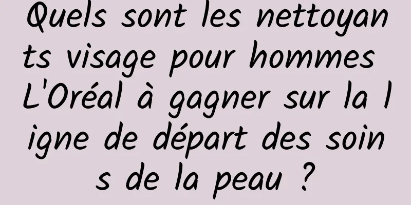 Quels sont les nettoyants visage pour hommes L'Oréal à gagner sur la ligne de départ des soins de la peau ?