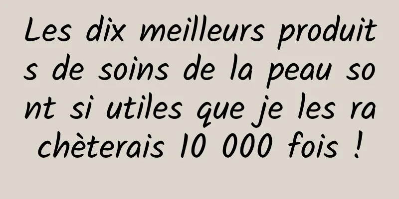 Les dix meilleurs produits de soins de la peau sont si utiles que je les rachèterais 10 000 fois !