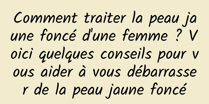 Comment traiter la peau jaune foncé d'une femme ? Voici quelques conseils pour vous aider à vous débarrasser de la peau jaune foncé