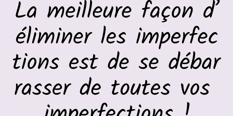 La meilleure façon d’éliminer les imperfections est de se débarrasser de toutes vos imperfections !
