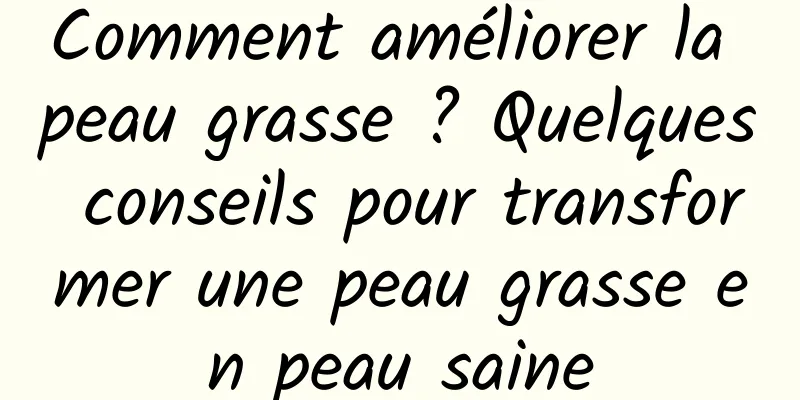 Comment améliorer la peau grasse ? Quelques conseils pour transformer une peau grasse en peau saine