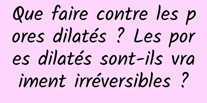Que faire contre les pores dilatés ? Les pores dilatés sont-ils vraiment irréversibles ?