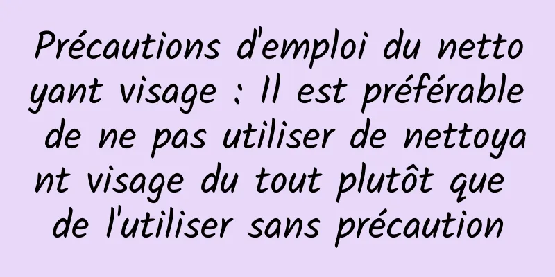 Précautions d'emploi du nettoyant visage : Il est préférable de ne pas utiliser de nettoyant visage du tout plutôt que de l'utiliser sans précaution