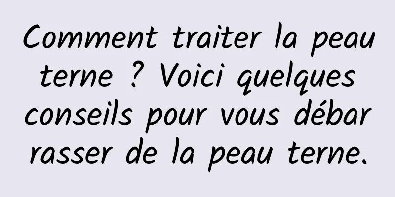 Comment traiter la peau terne ? Voici quelques conseils pour vous débarrasser de la peau terne.