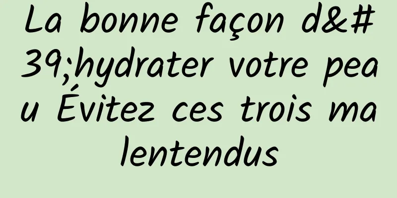 La bonne façon d'hydrater votre peau Évitez ces trois malentendus