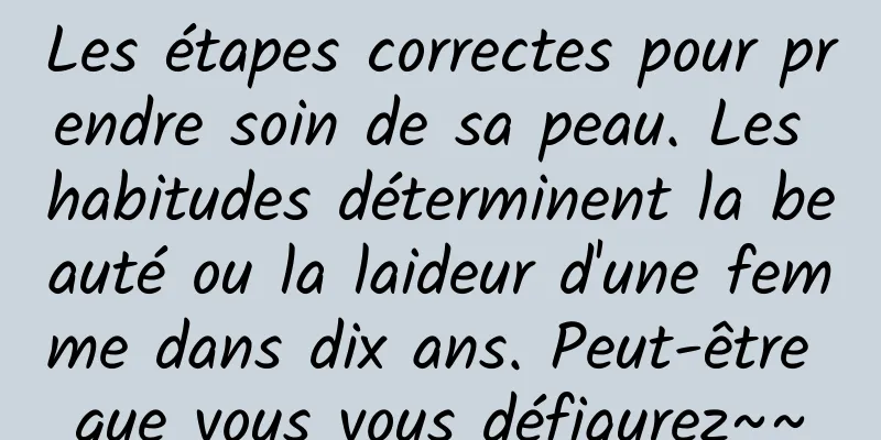 Les étapes correctes pour prendre soin de sa peau. Les habitudes déterminent la beauté ou la laideur d'une femme dans dix ans. Peut-être que vous vous défigurez~~