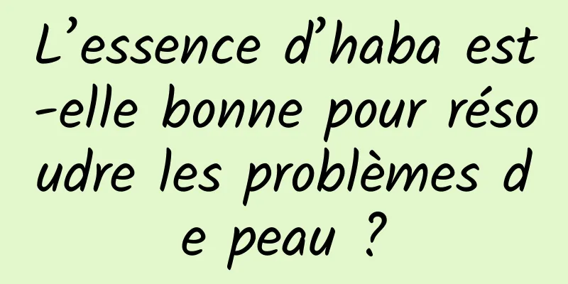 L’essence d’haba est-elle bonne pour résoudre les problèmes de peau ?
