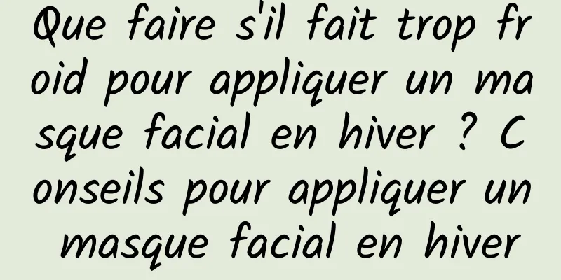 Que faire s'il fait trop froid pour appliquer un masque facial en hiver ? Conseils pour appliquer un masque facial en hiver