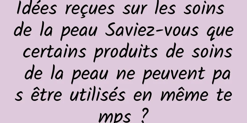 Idées reçues sur les soins de la peau Saviez-vous que certains produits de soins de la peau ne peuvent pas être utilisés en même temps ?