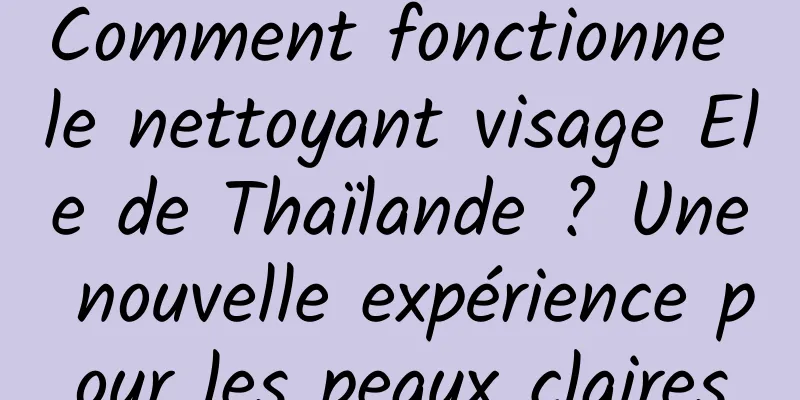 Comment fonctionne le nettoyant visage Ele de Thaïlande ? Une nouvelle expérience pour les peaux claires