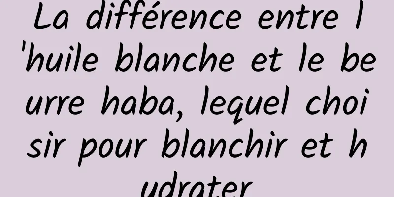 La différence entre l'huile blanche et le beurre haba, lequel choisir pour blanchir et hydrater
