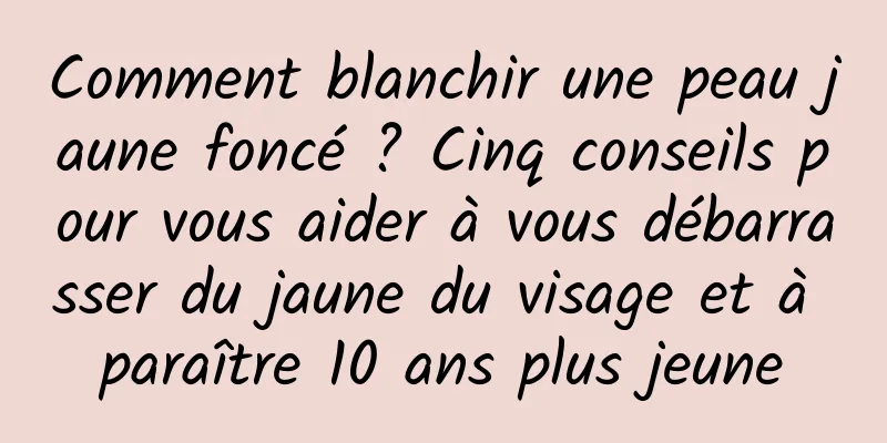 Comment blanchir une peau jaune foncé ? Cinq conseils pour vous aider à vous débarrasser du jaune du visage et à paraître 10 ans plus jeune
