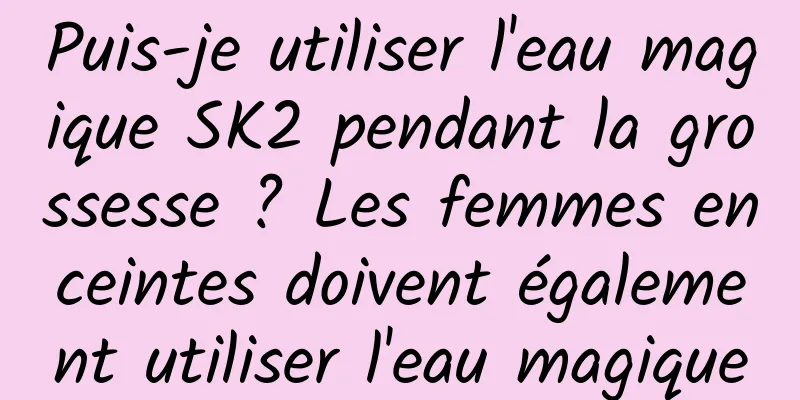 Puis-je utiliser l'eau magique SK2 pendant la grossesse ? Les femmes enceintes doivent également utiliser l'eau magique