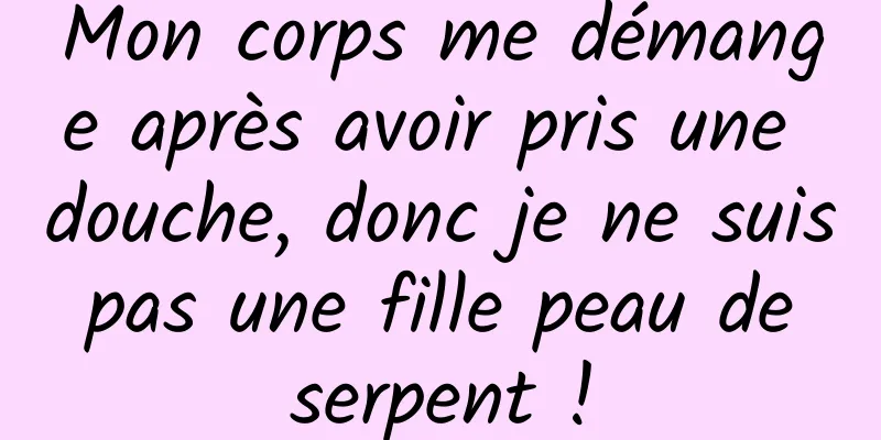 Mon corps me démange après avoir pris une douche, donc je ne suis pas une fille peau de serpent !