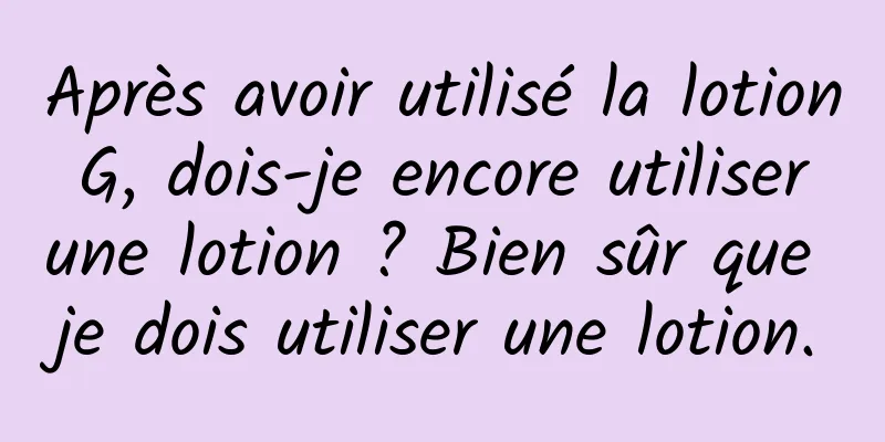 Après avoir utilisé la lotion G, dois-je encore utiliser une lotion ? Bien sûr que je dois utiliser une lotion.