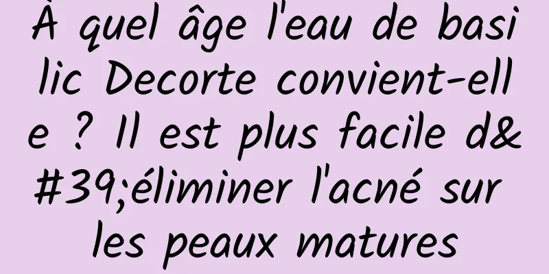 À quel âge l'eau de basilic Decorte convient-elle ? Il est plus facile d'éliminer l'acné sur les peaux matures