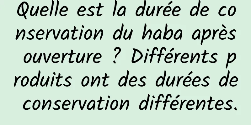 Quelle est la durée de conservation du haba après ouverture ? Différents produits ont des durées de conservation différentes.