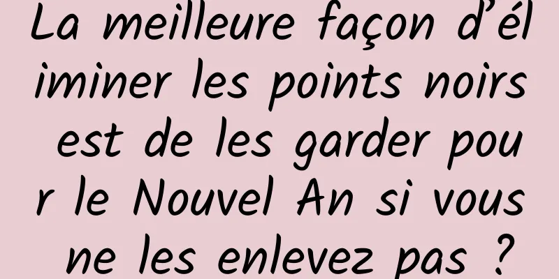 La meilleure façon d’éliminer les points noirs est de les garder pour le Nouvel An si vous ne les enlevez pas ?