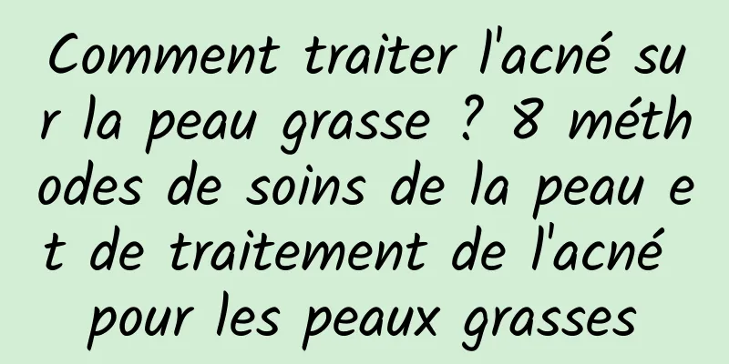 Comment traiter l'acné sur la peau grasse ? 8 méthodes de soins de la peau et de traitement de l'acné pour les peaux grasses