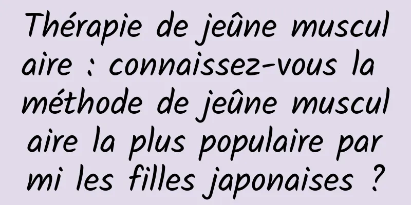 Thérapie de jeûne musculaire : connaissez-vous la méthode de jeûne musculaire la plus populaire parmi les filles japonaises ?
