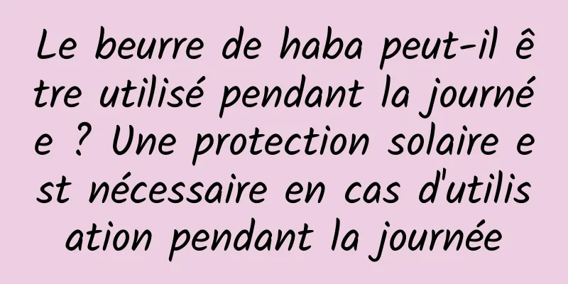 Le beurre de haba peut-il être utilisé pendant la journée ? Une protection solaire est nécessaire en cas d'utilisation pendant la journée