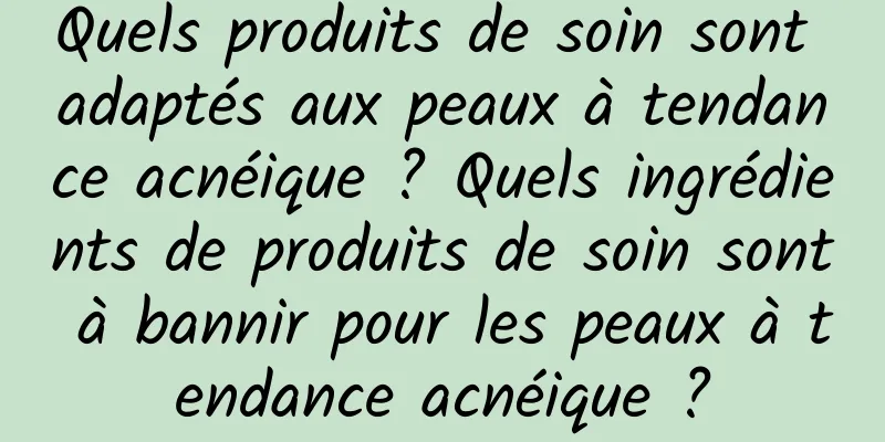 Quels produits de soin sont adaptés aux peaux à tendance acnéique ? Quels ingrédients de produits de soin sont à bannir pour les peaux à tendance acnéique ?