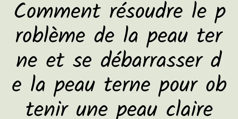 Comment résoudre le problème de la peau terne et se débarrasser de la peau terne pour obtenir une peau claire