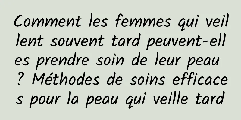 Comment les femmes qui veillent souvent tard peuvent-elles prendre soin de leur peau ? Méthodes de soins efficaces pour la peau qui veille tard