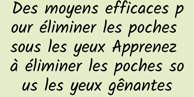 Des moyens efficaces pour éliminer les poches sous les yeux Apprenez à éliminer les poches sous les yeux gênantes
