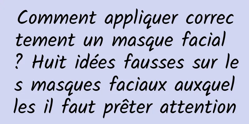 Comment appliquer correctement un masque facial ? Huit idées fausses sur les masques faciaux auxquelles il faut prêter attention